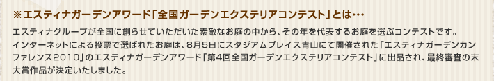 ※エスティナガーデンアワード「全国ガーデンエクステリアコンテスト」とは、エスティナグループが全国に創らせていただいた素敵なお庭の中から、その年を代表するお庭を選ぶコンテストです。
インターネットによる投票で選ばれたお庭は、8月5日にスタジアムプレイス青山にて開催された「エスティナガーデンカンファレンス2010」のエスティナガーデンアワード「第4回全国ガーデンエクステリアコンテスト」に出品され、最終審査の末大賞作品が決定いたしました。