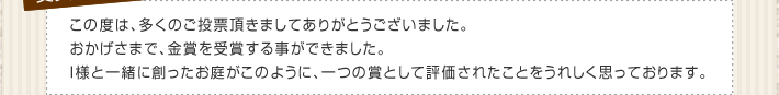 この度は、多くのご投票頂きましてありがとうございました。おかげさまで、金賞を受賞する事ができました。I様と一緒に創ったお庭がこのように、一つの賞として評価されたことをうれしく思っております。