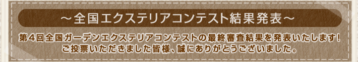 全国ガーデンエクステリアコンテスト結果発表
    第4回全国ガーデンエクステリアコンテストの最終審査結果を発表いたします！ご投票いただきました皆様、誠にありがとうございました。