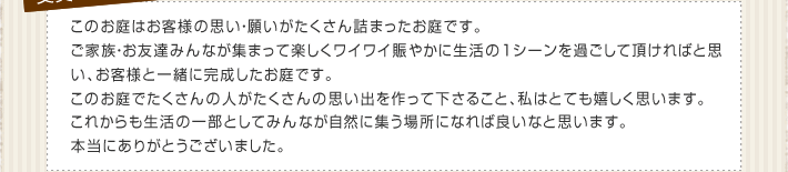 このお庭はお客様の思い・願いがたくさん詰まったお庭です。ご家族・お友達みんなが集まって楽しくワイワイ賑やかに生活の１シーンを過ごして頂ければと思い、お客様と一緒に完成したお庭です。このお庭でたくさんの人がたくさんの思い出を作って下さること、私はとても嬉しく思います。これからも生活の一部としてみんなが自然に集う場所になれば良いなと思います。本当にありがとうございました。