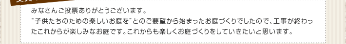 みなさんご投票ありがとうございます。“子供たちのための楽しいお庭を”とのご要望から始まったお庭づくりでしたので、工事が終わったこれからが楽しみなお庭です。これからも楽しくお庭づくりをしていきたいと思います。