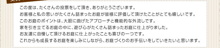 この度は、たくさんの投票をして頂き、ありがとうございます。お客様と私の思いがたくさん詰まったお庭が皆様に評価して頂けたことがとても嬉しいです。このお庭のポイントは、大胆に曲げたアプローチと機能的な外流しです。家を引き立てるお庭の中に、遊び心がたくさん詰まったお庭に仕上がりました。お友達に自慢して頂けるお庭に仕上がったことも喜びの一つです。これからも成長するお庭を楽しみにしながら、お庭づくりのお手伝いをしていきたいと思います。