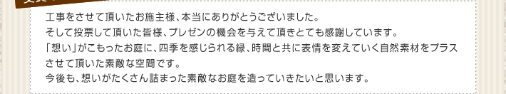 工事をさせて頂いたお施主様、本当にありがとうございました。そして投票して頂いた皆様、プレゼンの機会を与えて頂きとても感謝しています。「想い」がこもったお庭に、四季を感じられる緑、時間と共に表情を変えていく自然素材をプラスさせて頂いた素敵な空間です。今後も、想いがたくさん詰まった素敵なお庭を造っていきたいと思います。