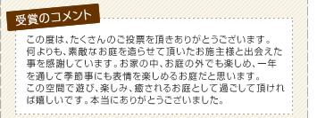 この度は、たくさんのご投票を頂きありがとうございます。何よりも、素敵なお庭を造らせて頂いたお施主様と出会えた事を感謝しています。お家の中、お庭の外でも楽しめ、一年を通して季節事にも表情を楽しめるお庭だと思います。この空間で遊び、楽しみ、癒されるお庭として過ごして頂ければ嬉しいです。本当にありがとうございました。
