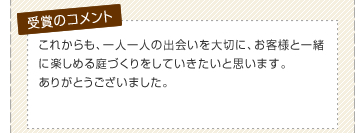 これからも、一人一人の出会いを大切に、お客様と一緒に楽しめる庭づくりをしていきたいと思います。ありがとうございました。
