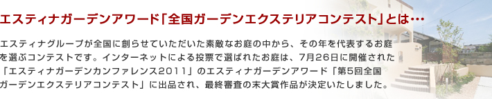 ※エスティナガーデンアワード「全国ガーデンエクステリアコンテスト」とは、エスティナグループが全国に創らせていただいた素敵なお庭の中から、その年を代表するお庭を選ぶコンテストです。インターネットによる投票で選ばれたお庭は、7月26日に開催された「エスティナガーデンカンファレンス2011」のエスティナガーデンアワード「第5回全国ガーデンエクステリアコンテスト」に出品され、最終審査の末大賞作品が決定いたしました。