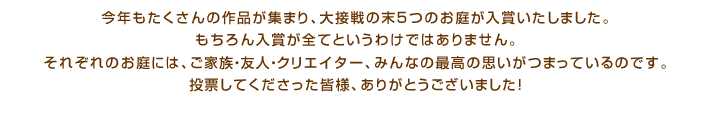 今年もたくさんの作品が集まり、大接戦の末5つのお庭が入賞いたしました。もちろん入賞が全てというわけではありません。それぞれのお庭には、ご家族・友人・クリエイター、みんなの最高の思いがつまっているのです。投票してくださった皆様、ありがとうございました！