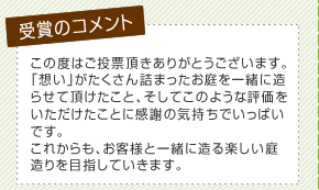 この度はご投票頂きありがとうございます。「想い」がたくさん詰まったお庭を一緒に造らせて頂けたこと、そしてこのような評価をいただけたことに感謝の気持ちでいっぱいです。これからも、お客様と一緒に造る楽しい庭造りを目指していきます。