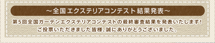 全国ガーデンエクステリアコンテスト結果発表
    第5回全国ガーデンエクステリアコンテストの最終審査結果を発表いたします！ご投票いただきました皆様、誠にありがとうございました。