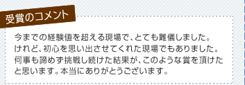 今までの経験値を超える現場で、とても難儀しました。けれど、初心を思い出させてくれた現場でもありました。何事も諦めず挑戦し続けた結果が、このような賞を頂けたと思います。本当にありがとうございます。