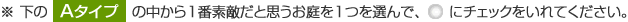 下の「Aタイプ」の中から1番素敵だと思うお庭を1つを選んで、ラジオボタンにチェックをいれてください。