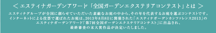 ※エスティナガーデンアワード「全国ガーデンエクステリアコンテスト」とは、エスティナグループが全国に創らせていただいた素敵なお庭の中から、その年を代表するお庭を選ぶコンテストです。インターネットによる投票で選ばれたお庭は、2013年8月8日に開催された「エスティナガーデンカンファレンス2013」のエスティナガーデンアワード「第7回全国ガーデンエクステリアコンテスト」に出品され、最終審査の末大賞作品が決定いたしました。