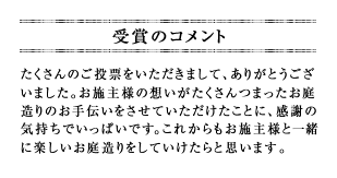 たくさんのご投票をいただきまして、ありがとうございました。お施主様の想いがたくさんつまったお庭造りのお手伝いをさせていただけたことに、感謝の気持ちでいっぱいです。これからもお施主様と一緒に楽しいお庭造りをしていけたらと思います。