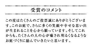 この度はたくさんのご投票誠にありがとうございます。このお庭で、さらに多くの笑顔や幸せな思い出が生まれることを心から願っています。そしてこれからも、たくさんの人の心が癒され明るくなるようなお庭づくりに励んでいきたいと思います。