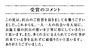 この度は、沢山のご投票を頂きまして有難うございました。これからも、一人一人の出会いを大切に、お施主様の沢山の想いを丁寧に形にしていきたいと思います。また、多くの方に支えられてこの仕事が出来ている事を忘れずに頑張りたいと思います。ありがとうございました。
