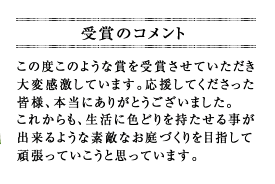 この度このような賞を受賞させていただき大変感激しています。応援してくださった皆様、本当にありがとうございました。これからも、生活に色どりを持たせる事が出来るような素敵なお庭づくりを目指して頑張っていこうと思っています。