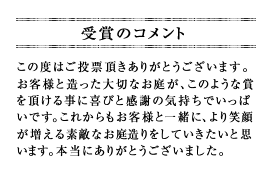 この度はご投票頂きありがとうございます。お客様と造った大切なお庭が、このような賞を頂ける事に喜びと感謝の気持ちでいっぱいです。これからもお客様と一緒に、より笑顔が増える素敵なお庭造りをしていきたいと思います。本当にありがとうございました。