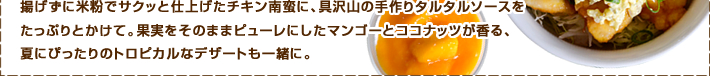 揚げずに米粉でサクッと仕上げたチキン南蛮に、具沢山の手作りタルタルソースをたっぷりとかけて。果実をそのままピューレにしたマンゴーとココナッツが香る、夏にぴったりのトロピカルなデザートも一緒に。