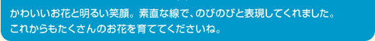 かわいいお花と明るい笑顔。 素直な線で、のびのびと表現してくれました。これからもたくさんのお花を育ててくださいね。