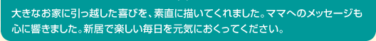大きなお家に引っ越した喜びを、素直に描いてくれました。ママへのメッセージも心に響きました。新居で楽しい毎日を元気におくってください。