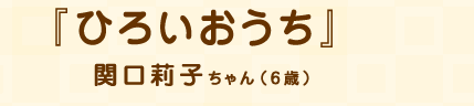 「ひろいおうち」関口莉子ちゃん（6歳）