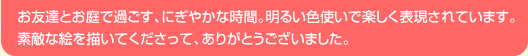 お友達とお庭で過ごす、にぎやかな時間。明るい色使いで楽しく表現されています。素敵な絵を描いてくださって、ありがとうございました。