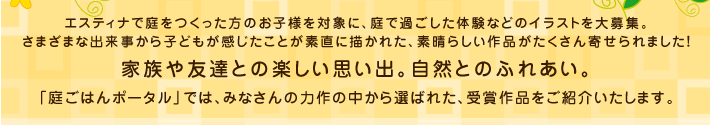エスティナで庭をつくった方のお子様を対象に、庭で過ごした体験などのイラストを大募集。
さまざまな出来事から子どもが感じたことが素直に描かれた、素晴らしい作品がたくさん寄せられました！
家族や友達との楽しい思い出。自然とのふれあい。
「庭ごはんポータル」では、みなさんの力作の中から選ばれた、受賞作品をご紹介いたします。