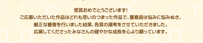 受賞おめでとうございます！ご応募いただいた作品はどれも思いのつまった作品で、審査員は悩みに悩みぬき、厳正な審査を行いました結果、各賞の選考をさせていただきました。応募してくださったみなさんの健やかな成長を心より願っています。