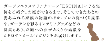ガーデンエクステリアチェーン「ESTINA」による実例をご紹介。お庭ができるまで、そしてできたあとの愛あふれる家族の物語のほか、プロの庭づくり提案（デザイナーズインタビュー）や、ガーデンを彩るインテリアグッズなどの特集もあり、お庭への夢がふくらむ素敵な一冊です。