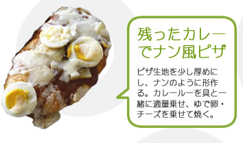 残ったカレーでナン風ピザ
ピザ生地を少し厚めにし、ナンのように形作る。カレールーを具と一緒に適量乗せ、ゆで卵・チーズを乗せて焼く。