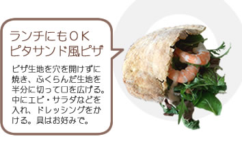 ランチにもOKピタサンド風ピザ
    ピザ生地を穴を開けずに焼き、ふくらんだ生地を半分に切って口を広げる。中にエビ・グリーンサラダなどを入れ、ドレッシングをかける。