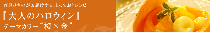 菅原ひさのがお届けする、とっておきレシピ
大人のハロウィン-テーマカラーは橙×金