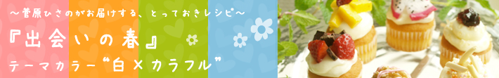 菅原ひさのがお届けする、とっておきレシピ
出会いの春-テーマカラーは白×カラフル